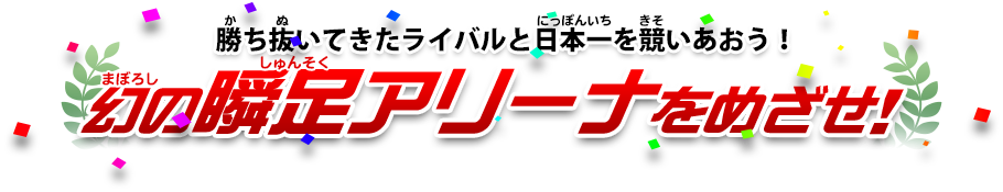 勝ち抜いてきたライバルと日本一を競いあおう！幻の瞬足アリーナをめざせ！