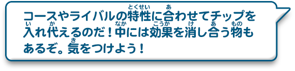 コースやライバルの特性に合わせてチップを入れ代えるのだ！中には効果を消し合う物もあるぞ。気をつけよう！