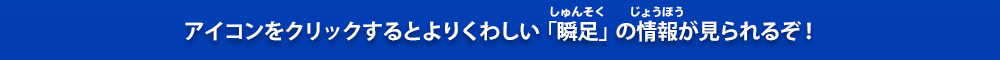アイコンをクリックするとよりくわしい「瞬足」の情報が見られるぞ！