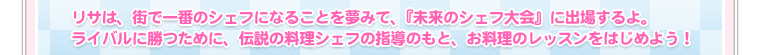 リサは、街で一番のシェフになることを夢みて、『未来のシェフ大会』に出場するよ。ライバルに勝つために、伝説の料理シェフの指導のもと、お料理のレッスンをはじめよう！ 