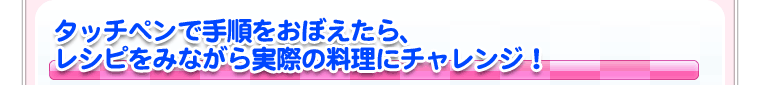 タッチペンで手順をおぼえたら、レシピをみながら実際の料理にチャレンジ！