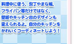 料理中に使う、包丁やまな板、フライパン等だけではなく、壁紙やキッチン台のデザインも変えられるよ。自分のキッチンをかわいくコーディネートしよう！