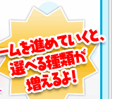 ゲームを進めていくと、選べる種類が増えるよ！