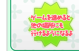 ゲームを進めると他の場所にも行けるようになるよ