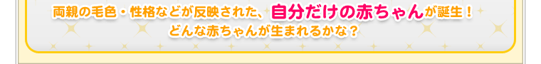 両親の毛色・性格などが反映された、自分だけの赤ちゃんが誕生！どんな赤ちゃんが生まれるかな？