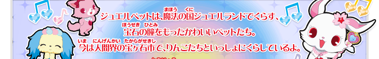 ジュエルペットは、魔法の国ジュエルランドでくらす、宝石の瞳をもったかわいいペットたち。今は人間界の宝ヶ石市で、りんこたちといっしょにくらしているよ。