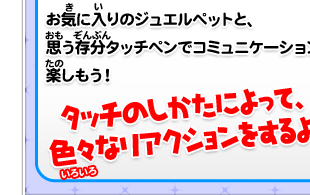 お気に入りのジュエルペットと、思う存分タッチペンでコミュニケーションを楽しもう！ タッチのしかたによって、色々なリアクションをするよ！