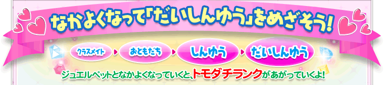 なかよくなって「だいしんゆう」をめざそう！　ジュエルペットとなかよくなっていくと、トモダチランクがあがっていくよ！