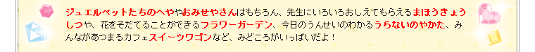 ジュエルペットたちのへややおみせやさんはもちろん、先生にいろいろおしえてもらえるまほうきょうしつや、花をそだてることができるフラワーガーデン、今日のうんせいのわかるうらないのやかた、みんながあつまるカフェスイーツワゴンなど、みどころがいっぱいだよ！