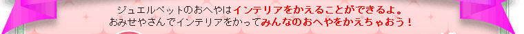 ジュエルペットのおへやはインテリアをかえることができるよ。おみせやさんでインテリアをかってみんなのおへやをかえちゃおう！