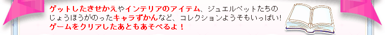 ゲットしたきせかえやインテリアのアイテム、ジュエルペットたちのじょうほうがのったキャラずかんなど、コレクションようそもいっぱい!ゲームをクリアしたあともあそべるよ！