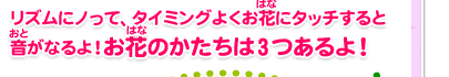 リズムにノって、タイミングよくお花にタッチすると音がなるよ！お花のかたちは3つあるよ！