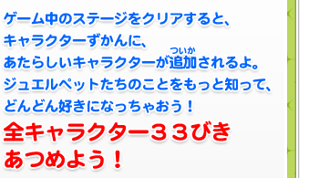 ゲーム中のステージをクリアすると、キャラクターずかんに、あたらしいキャラクターが追加されるよ。ジュエルペットたちのことをもっと知って、どんどん好きになっちゃおう！全キャラクター３３びきあつめよう！