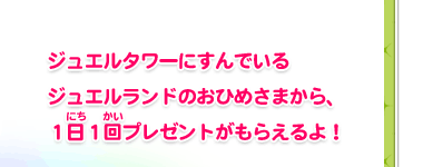 ジュエルタワーにすんでいるジュエルランドのおひめさまから、１日１回プレゼントがもらえるよ！