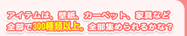 アイテムは、壁紙、カーペット、家具など全部で300種類以上。全部集められるかな？