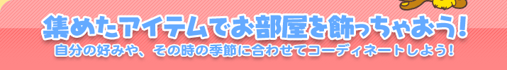 集めたアイテムでお部屋を飾っちゃおう！　自分の好みや、その時の季節に合わせてコーディネートしよう!