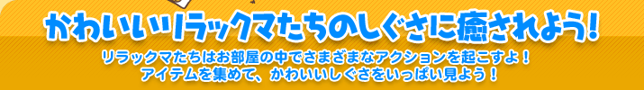 かわいいリラックマたちのしぐさに癒されよう!　リラックマたちはお部屋の中でさまざまなアクションを起こすよ！ アイテムを集めて、かわいいしぐさをいっぱい見よう！