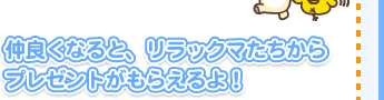 仲良くなると、リラックマたちからプレゼントがもらえるよ！