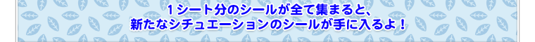 1シート分のシールが全て集まると、新たなシチュエーションのシールが手に入るよ！