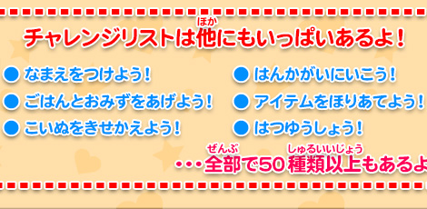 チャレンジリストは他にもいっぱいあるよ！  なまえをつけよう！ ごはんとおみずをあげよう！ こいぬをきせかえよう！はんかがいにいこう！ アイテムをほりあてよう！ はつゆうしょう！ …全部で50種類以上もあるよ！