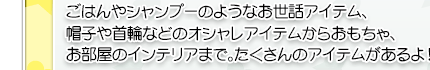 ごはんやシャンプーのようなお世話アイテム、帽子や首輪などのオシャレアイテムからおもちゃ、お部屋のインテリアまで。たくさんのアイテムがあるよ！