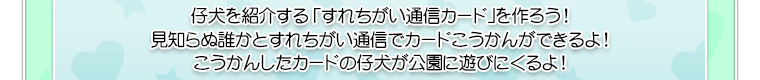 仔犬を紹介する「すれちがい通信カード」を作ろう！見知らぬ誰かとすれちがい通信でカードこうかんができるよ！こうかんしたカードの仔犬が公園に遊びにくるよ！