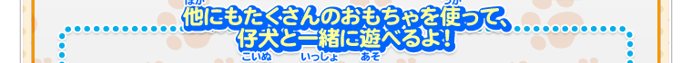 他にもたくさんのおもちゃを使って仔犬と一緒に遊べるよ！