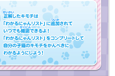 正解したキモチは「わかるにゃんリスト」に追加されていつでも確認できるよ！「わかるにゃんリスト」をコンプリートして自分の子猫のキモチをかんぺきにわかるようにしよう！