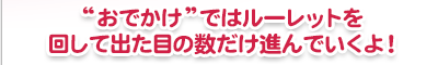 おでかけではルーレットを回して出た目の数だけ進んでいくよ！